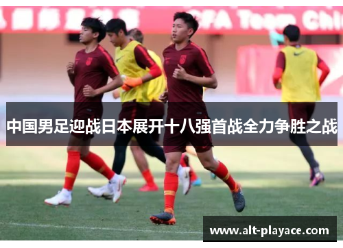 中国男足迎战日本展开十八强首战全力争胜之战 中国男足迎战日本展开十八强首战全力争胜之战