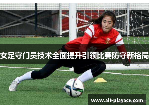 女足守门员技术全面提升引领比赛防守新格局 女足守门员技术全面提升引领比赛防守新格局