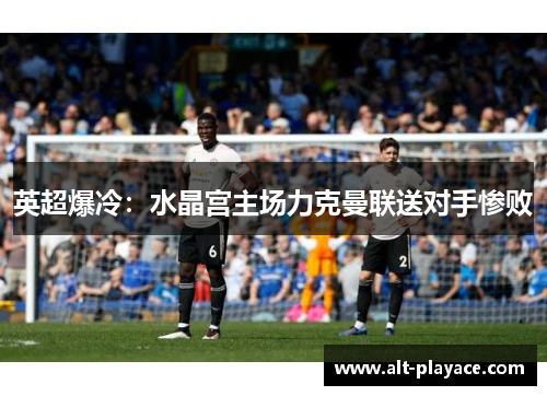 英超爆冷:水晶宫主场力克曼联送对手惨败 英超爆冷:水晶宫主场力克曼联送对手惨败