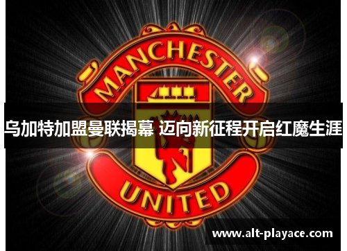 乌加特加盟曼联揭幕 迈向新征程开启红魔生涯 乌加特加盟曼联揭幕 迈向新征程开启红魔生涯