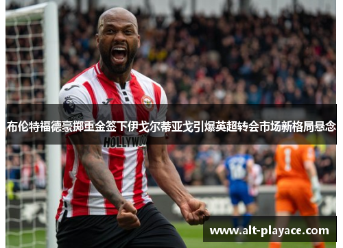 布伦特福德豪掷重金签下伊戈尔蒂亚戈引爆英超转会市场新格局悬念