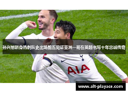 孙兴慜跻身热刺队史出场前五见证亚洲一哥在英超书写十年忠诚传奇