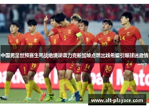中国男足世预赛生死战绝境逆袭力克新加坡点燃出线希望引爆球迷激情